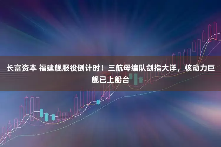 长富资本 福建舰服役倒计时！三航母编队剑指大洋，核动力巨舰已上船台