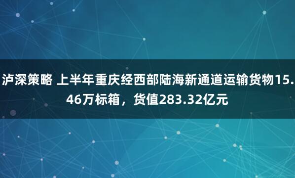 泸深策略 上半年重庆经西部陆海新通道运输货物15.46万标箱，货值283.32亿元