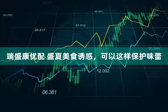 端盛康优配 盛夏美食诱惑，可以这样保护味蕾
