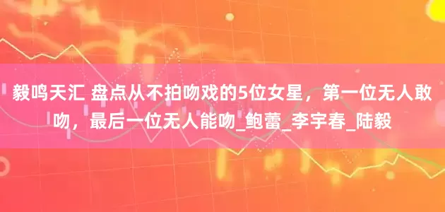毅鸣天汇 盘点从不拍吻戏的5位女星，第一位无人敢吻，最后一位无人能吻_鲍蕾_李宇春_陆毅