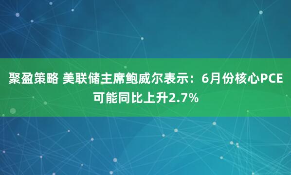 聚盈策略 美联储主席鲍威尔表示：6月份核心PCE可能同比上升2.7%
