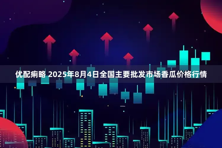 优配痢略 2025年8月4日全国主要批发市场香瓜价格行情