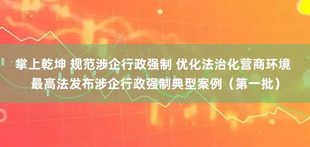 掌上乾坤 规范涉企行政强制 优化法治化营商环境 最高法发布涉企行政强制典型案例（第一批）