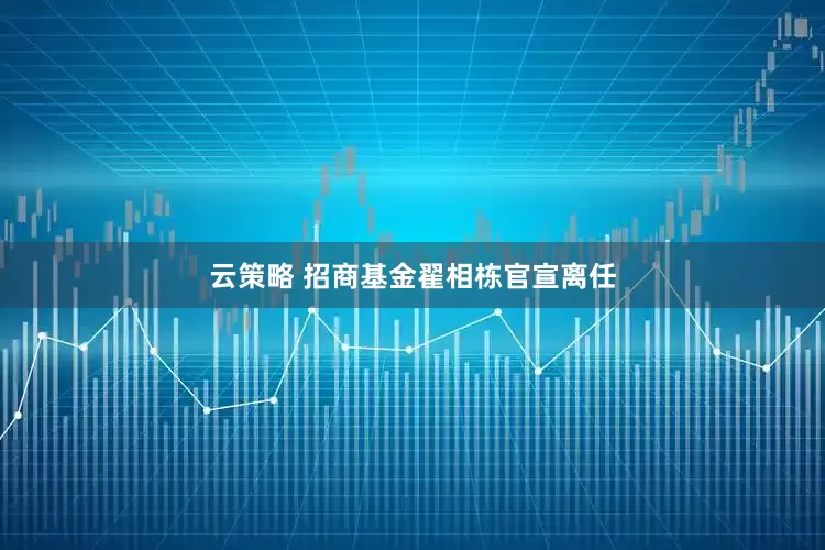 云策略 招商基金翟相栋官宣离任