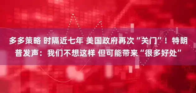 多多策略 时隔近七年 美国政府再次“关门”！特朗普发声：我们不想这样 但可能带来“很多好处”