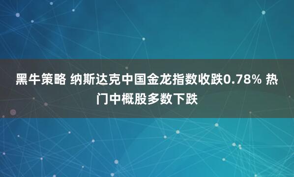 黑牛策略 纳斯达克中国金龙指数收跌0.78% 热门中概股多数下跌