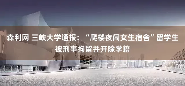 森利网 三峡大学通报：“爬楼夜闯女生宿舍”留学生被刑事拘留并开除学籍