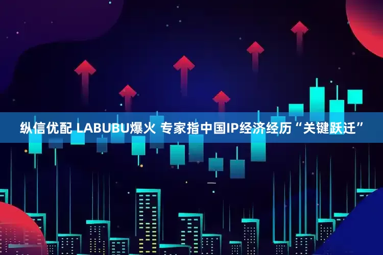 纵信优配 LABUBU爆火 专家指中国IP经济经历“关键跃迁”