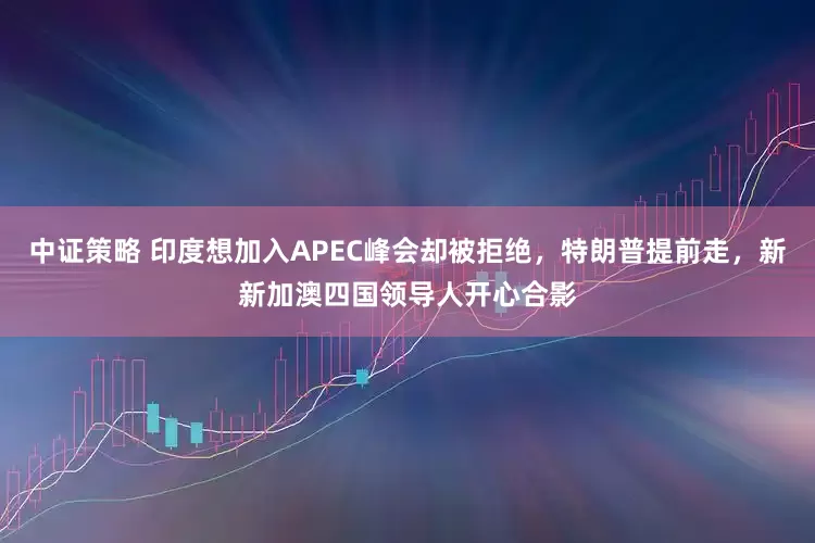 中证策略 印度想加入APEC峰会却被拒绝,特朗普提前走,新新加澳四国领导人开心合影