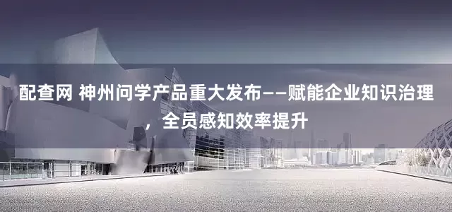 配查网 神州问学产品重大发布——赋能企业知识治理，全员感知效率提升
