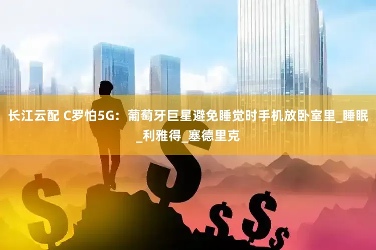 长江云配 C罗怕5G:葡萄牙巨星避免睡觉时手机放卧室里_睡眠_利雅得_塞德里克