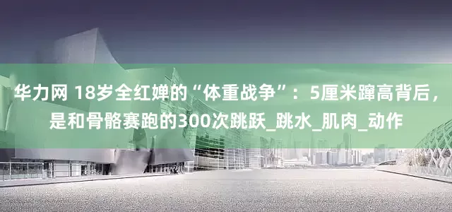 华力网 18岁全红婵的“体重战争”：5厘米蹿高背后，是和骨骼赛跑的300次跳跃_跳水_肌肉_动作