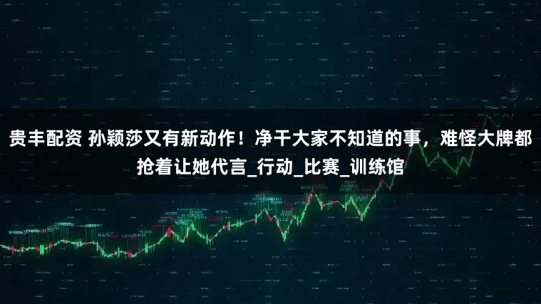 贵丰配资 孙颖莎又有新动作！净干大家不知道的事，难怪大牌都抢着让她代言_行动_比赛_训练馆